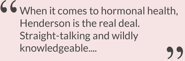 When it comes to hormonal health, Henderson is the real deal. Straight-talking and wildly knowledgeable....