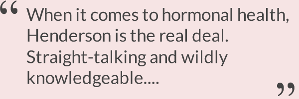 When it comes to hormonal health, Henderson is the real deal. Straight-talking and wildly knowledgeable....